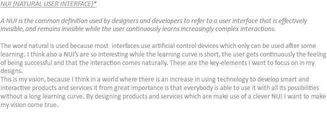 NUI (NATURAL USER INTERFACE)* A NUI is the common definition used by designers and developers to refer to a user interface that is effectively invisible, and remains invisible while the user continuously learns increasingly complex interactions. The word natural is used because most interfaces use artificial control devices which only can be used after some learning. I think also a NUI’s are so interesting while the learning curve is short, the user gets continuously the feeling of being successful and that the interaction comes naturally. These are the key-elements I want to focus on in my designs.
This is my vision, because I think in a world where there is an increase in using technology to develop smart and interactive products and services it from great importance is that everybody is able to use it with all its possibilities without a long learning curve. By designing products and services which are make use of a clever NUI I want to make my vision come true. 