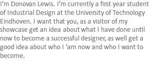 I’m Donovan Lewis. I’m currently a first year student of Industrial Design at the University of Technology Eindhoven. I want that you, as a visitor of my showcase get an idea about what I have done until now to become a successful designer, as well get a good idea about who I ‘am now and who I want to become.