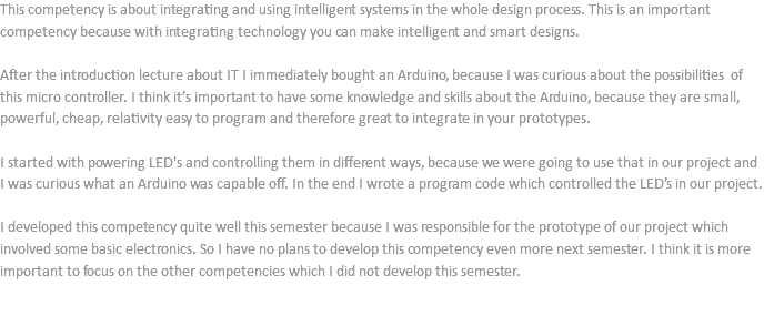 This competency is about integrating and using intelligent systems in the whole design process. This is an important competency because with integrating technology you can make intelligent and smart designs. After the introduction lecture about IT I immediately bought an Arduino, because I was curious about the possibilities of this micro controller. I think it’s important to have some knowledge and skills about the Arduino, because they are small, powerful, cheap, relativity easy to program and therefore great to integrate in your prototypes. I started with powering LED's and controlling them in different ways, because we were going to use that in our project and I was curious what an Arduino was capable off. In the end I wrote a program code which controlled the LED’s in our project. I developed this competency quite well this semester because I was responsible for the prototype of our project which involved some basic electronics. So I have no plans to develop this competency even more next semester. I think it is more important to focus on the other competencies which I did not develop this semester. 