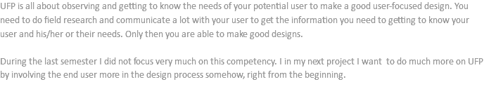 UFP is all about observing and getting to know the needs of your potential user to make a good user-focused design. You need to do field research and communicate a lot with your user to get the information you need to getting to know your user and his/her or their needs. Only then you are able to make good designs. During the last semester I did not focus very much on this competency. I in my next project I want to do much more on UFP by involving the end user more in the design process somehow, right from the beginning. 