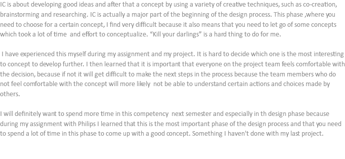 IC is about developing good ideas and after that a concept by using a variety of creative techniques, such as co-creation, brainstorming and researching. IC is actually a major part of the beginning of the design process. This phase ,where you need to choose for a certain concept, I find very difficult because it also means that you need to let go of some concepts which took a lot of time and effort to conceptualize. “Kill your darlings” is a hard thing to do for me. I have experienced this myself during my assignment and my project. It is hard to decide which one is the most interesting to concept to develop further. I then learned that it is important that everyone on the project team feels comfortable with the decision, because if not it will get difficult to make the next steps in the process because the team members who do not feel comfortable with the concept will more likely not be able to understand certain actions and choices made by others. I will definitely want to spend more time in this competency next semester and especially in th design phase because during my assignment with Philips I learned that this is the most important phase of the design process and that you need to spend a lot of time in this phase to come up with a good concept. Something I haven't done with my last project. 