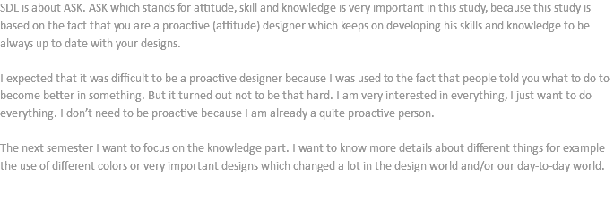 SDL is about ASK. ASK which stands for attitude, skill and knowledge is very important in this study, because this study is based on the fact that you are a proactive (attitude) designer which keeps on developing his skills and knowledge to be always up to date with your designs. I expected that it was difficult to be a proactive designer because I was used to the fact that people told you what to do to become better in something. But it turned out not to be that hard. I am very interested in everything, I just want to do everything. I don’t need to be proactive because I am already a quite proactive person. The next semester I want to focus on the knowledge part. I want to know more details about different things for example the use of different colors or very important designs which changed a lot in the design world and/or our day-to-day world. 