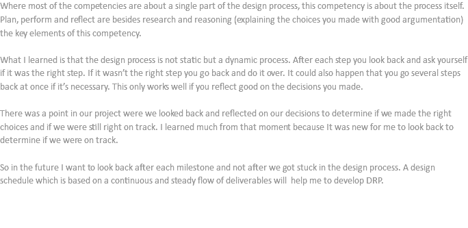 Where most of the competencies are about a single part of the design process, this competency is about the process itself. Plan, perform and reflect are besides research and reasoning (explaining the choices you made with good argumentation) the key elements of this competency. What I learned is that the design process is not static but a dynamic process. After each step you look back and ask yourself if it was the right step. If it wasn’t the right step you go back and do it over. It could also happen that you go several steps back at once if it’s necessary. This only works well if you reflect good on the decisions you made. There was a point in our project were we looked back and reflected on our decisions to determine if we made the right choices and if we were still right on track. I learned much from that moment because It was new for me to look back to determine if we were on track. So in the future I want to look back after each milestone and not after we got stuck in the design process. A design schedule which is based on a continuous and steady flow of deliverables will help me to develop DRP. 