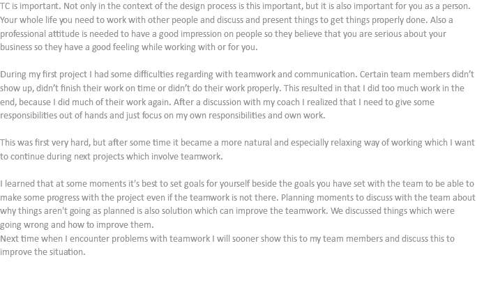 TC is important. Not only in the context of the design process is this important, but it is also important for you as a person. Your whole life you need to work with other people and discuss and present things to get things properly done. Also a professional attitude is needed to have a good impression on people so they believe that you are serious about your business so they have a good feeling while working with or for you. During my first project I had some difficulties regarding with teamwork and communication. Certain team members didn’t show up, didn’t finish their work on time or didn’t do their work properly. This resulted in that I did too much work in the end, because I did much of their work again. After a discussion with my coach I realized that I need to give some responsibilities out of hands and just focus on my own responsibilities and own work. This was first very hard, but after some time it became a more natural and especially relaxing way of working which I want to continue during next projects which involve teamwork. I learned that at some moments it's best to set goals for yourself beside the goals you have set with the team to be able to make some progress with the project even if the teamwork is not there. Planning moments to discuss with the team about why things aren't going as planned is also solution which can improve the teamwork. We discussed things which were going wrong and how to improve them.
Next time when I encounter problems with teamwork I will sooner show this to my team members and discuss this to improve the situation. 