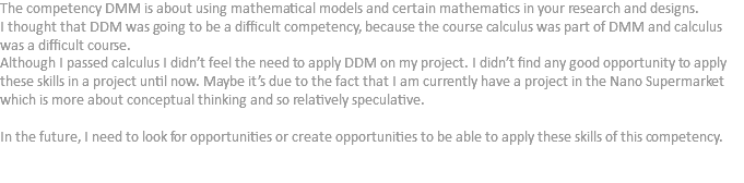 The competency DMM is about using mathematical models and certain mathematics in your research and designs.
I thought that DDM was going to be a difficult competency, because the course calculus was part of DMM and calculus was a difficult course.
Although I passed calculus I didn’t feel the need to apply DDM on my project. I didn’t find any good opportunity to apply these skills in a project until now. Maybe it’s due to the fact that I am currently have a project in the Nano Supermarket which is more about conceptual thinking and so relatively speculative. In the future, I need to look for opportunities or create opportunities to be able to apply these skills of this competency. 