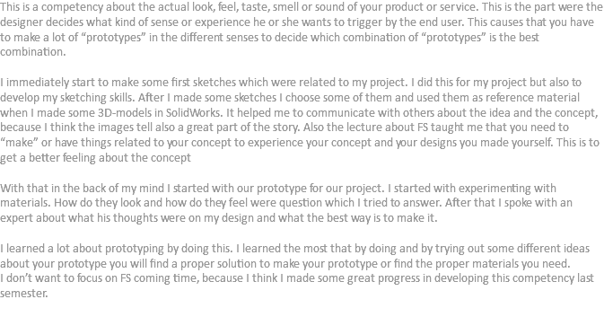 This is a competency about the actual look, feel, taste, smell or sound of your product or service. This is the part were the designer decides what kind of sense or experience he or she wants to trigger by the end user. This causes that you have to make a lot of “prototypes” in the different senses to decide which combination of “prototypes” is the best combination. I immediately start to make some first sketches which were related to my project. I did this for my project but also to develop my sketching skills. After I made some sketches I choose some of them and used them as reference material when I made some 3D-models in SolidWorks. It helped me to communicate with others about the idea and the concept, because I think the images tell also a great part of the story. Also the lecture about FS taught me that you need to “make” or have things related to your concept to experience your concept and your designs you made yourself. This is to get a better feeling about the concept With that in the back of my mind I started with our prototype for our project. I started with experimenting with materials. How do they look and how do they feel were question which I tried to answer. After that I spoke with an expert about what his thoughts were on my design and what the best way is to make it. I learned a lot about prototyping by doing this. I learned the most that by doing and by trying out some different ideas about your prototype you will find a proper solution to make your prototype or find the proper materials you need.
I don’t want to focus on FS coming time, because I think I made some great progress in developing this competency last semester.
