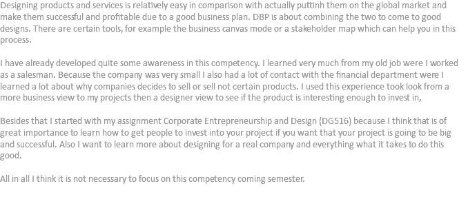 Designing products and services is relatively easy in comparison with actually puttinh them on the global market and make them successful and profitable due to a good business plan. DBP is about combining the two to come to good designs. There are certain tools, for example the business canvas mode or a stakeholder map which can help you in this process. I have already developed quite some awareness in this competency. I learned very much from my old job were I worked as a salesman. Because the company was very small I also had a lot of contact with the financial department were I learned a lot about why companies decides to sell or sell not certain products. I used this experience took look from a more business view to my projects then a designer view to see if the product is interesting enough to invest in, Besides that I started with my assignment Corporate Entrepreneurship and Design (DG516) because I think that is of great importance to learn how to get people to invest into your project if you want that your project is going to be big and successful. Also I want to learn more about designing for a real company and everything what it takes to do this good. All in all I think it is not necessary to focus on this competency coming semester. 