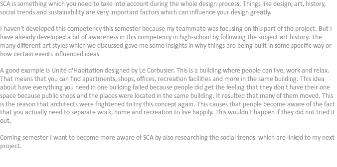 SCA is something which you need to take into account during the whole design process. Things like design, art, history, social trends and sustainability are very important factors which can influence your design greatly. I haven't developed this competency this semester because my teammate was focusing on this part of the project. But I have already developed a bit of awareness in this competency in high-school by following the subject art history. The many different art styles which we discussed gave me some insights in why things are being built in some specific way or how certain events influenced ideas A good example is Unité d'Habitation designed by Le Corbusier. This is a building where people can live, work and relax. That means that you can find apartments, shops, offices, recreation facilities and more in the same building. This idea about have everything you need in one building failed because people did get the feeling that they don't have their one space because public shops and the places were located in the same building. It resulted that many of them moved. This is the reason that architects were frightened to try this concept again. This causes that people become aware of the fact that you actually need to separate work, home and recreation to live happily. This wouldn't happen if they did not tried it out. Coming semester I want to become more aware of SCA by also researching the social trends which are linked to my next project. 