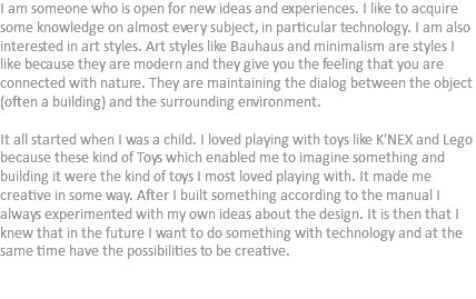 I am someone who is open for new ideas and experiences. I like to acquire some knowledge on almost every subject, in particular technology. I am also interested in art styles. Art styles like Bauhaus and minimalism are styles I like because they are modern and they give you the feeling that you are connected with nature. They are maintaining the dialog between the object (often a building) and the surrounding environment. It all started when I was a child. I loved playing with toys like K'NEX and Lego because these kind of Toys which enabled me to imagine something and building it were the kind of toys I most loved playing with. It made me creative in some way. After I built something according to the manual I always experimented with my own ideas about the design. It is then that I knew that in the future I want to do something with technology and at the same time have the possibilities to be creative. 