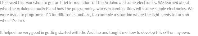 I followed this workshop to get an brief introduction off the Arduino and some electronics. We learned about what the Arduino actually is and how the programming works in combinations with some simple electronics. We were asked to program a LED for different situations, for example a situation where the light needs to turn on when it's dark. It helped me very good in getting started with the Arduino and taught me how to develop this skill on my own.