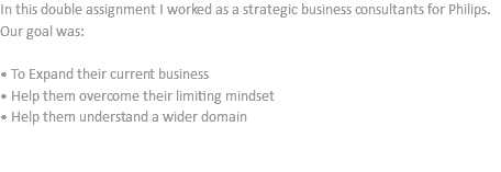 In this double assignment I worked as a strategic business consultants for Philips. Our goal was: • To Expand their current business
• Help them overcome their limiting mindset
• Help them understand a wider domain 