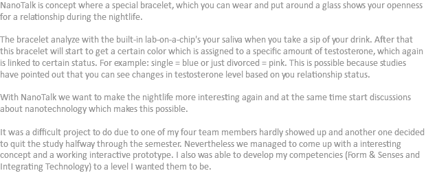 NanoTalk is concept where a special bracelet, which you can wear and put around a glass shows your openness for a relationship during the nightlife. The bracelet analyze with the built-in lab-on-a-chip's your saliva when you take a sip of your drink. After that this bracelet will start to get a certain color which is assigned to a specific amount of testosterone, which again is linked to certain status. For example: single = blue or just divorced = pink. This is possible because studies have pointed out that you can see changes in testosterone level based on you relationship status. With NanoTalk we want to make the nightlife more interesting again and at the same time start discussions about nanotechnology which makes this possible. It was a difficult project to do due to one of my four team members hardly showed up and another one decided to quit the study halfway through the semester. Nevertheless we managed to come up with a interesting concept and a working interactive prototype. I also was able to develop my competencies (Form & Senses and Integrating Technology) to a level I wanted them to be.