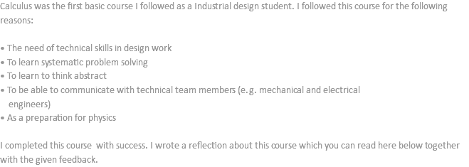 Calculus was the first basic course I followed as a Industrial design student. I followed this course for the following reasons: • The need of technical skills in design work
• To learn systematic problem solving
• To learn to think abstract
• To be able to communicate with technical team members (e.g. mechanical and electrical engineers)
• As a preparation for physics I completed this course with success. I wrote a reflection about this course which you can read here below together with the given feedback.