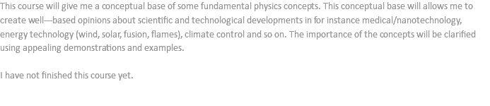 This course will give me a conceptual base of some fundamental physics concepts. This conceptual base will allows me to create well--‐based opinions about scientific and technological developments in for instance medical/nanotechnology, energy technology (wind, solar, fusion, flames), climate control and so on. The importance of the concepts will be clarified using appealing demonstrations and examples. I have not finished this course yet.