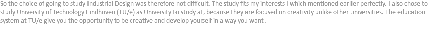 So the choice of going to study Industrial Design was therefore not difficult. The study fits my interests I which mentioned earlier perfectly. I also chose to study University of Technology Eindhoven (TU/e) as University to study at, because they are focused on creativity unlike other universities. The education system at TU/e give you the opportunity to be creative and develop yourself in a way you want.
