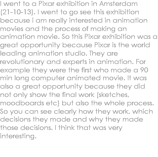 I went to a Pixar exhibition in Amsterdam (21-10-13). I went to go see this exhibition because i am really interested in animation movies and the process of making an animation movie. So this Pixar exhibition was a great opportunity because Pixar is the world leading animation studio. They are revolutionary and experts in animation. For example they were the first who made a 90 min long computer animated movie. It was also a great opportunity because they did not only show the final work (sketches, moodboards etc) but also the whole process. So you can see clearly how they work, which decisions they made and why they made those decisions. I think that was very interesting. 