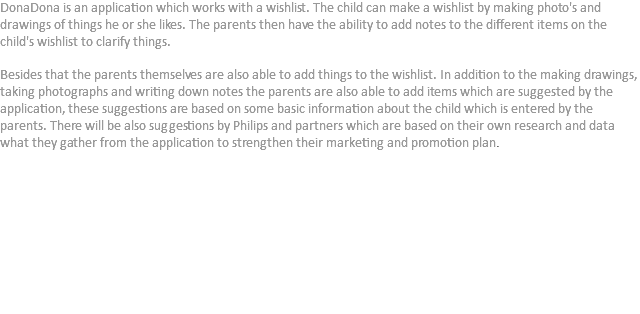 DonaDona is an application which works with a wishlist. The child can make a wishlist by making photo's and drawings of things he or she likes. The parents then have the ability to add notes to the different items on the child's wishlist to clarify things. Besides that the parents themselves are also able to add things to the wishlist. In addition to the making drawings, taking photographs and writing down notes the parents are also able to add items which are suggested by the application, these suggestions are based on some basic information about the child which is entered by the parents. There will be also suggestions by Philips and partners which are based on their own research and data what they gather from the application to strengthen their marketing and promotion plan.