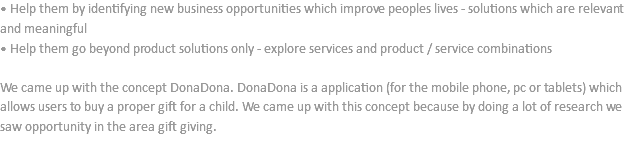 • Help them by identifying new business opportunities which improve peoples lives - solutions which are relevant and meaningful
• Help them go beyond product solutions only - explore services and product / service combinations We came up with the concept DonaDona. DonaDona is a application (for the mobile phone, pc or tablets) which allows users to buy a proper gift for a child. We came up with this concept because by doing a lot of research we saw opportunity in the area gift giving. 