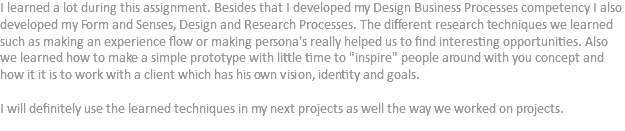 I learned a lot during this assignment. Besides that I developed my Design Business Processes competency I also developed my Form and Senses, Design and Research Processes. The different research techniques we learned such as making an experience flow or making persona's really helped us to find interesting opportunities. Also we learned how to make a simple prototype with little time to "inspire" people around with you concept and how it it is to work with a client which has his own vision, identity and goals. I will definitely use the learned techniques in my next projects as well the way we worked on projects.