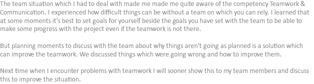 The team situation which I had to deal with made me made me quite aware of the competency Teamwork & Communication. I experienced how difficult things can be without a team on which you can rely. I learned that at some moments it's best to set goals for yourself beside the goals you have set with the team to be able to make some progress with the project even if the teamwork is not there. But planning moments to discuss with the team about why things aren't going as planned is a solution which can improve the teamwork. We discussed things which were going wrong and how to improve them. Next time when I encounter problems with teamwork I will sooner show this to my team members and discuss this to improve the situation.