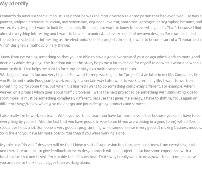 My Identity Leonardo da Vinci is a special man. It is said that he was the most diversely talented person that had ever lived . He was a painter, sculptor, architect, musician, mathematician, engineer, inventor, anatomist, geologist, cartographer, botanist, and writer. As a designer I want to look like him a bit. like him, I also want to know from everything a bit. That’s because I find almost everything interesting and I want to be able to understand every aspect of my own designs. For example, I find the business side just as interesting as the electronics side of a project. In short, I want to become sort of a ‘’Leonardo da Vinci” designer, a multidisciplinary thinker. Know from everything something so that you are able to have a good overview of your design which leads to more good decisions while designing. The freedom within this study helps me a lot to decide for myself to do what I want and when I want to do it. That helps me a lot to form my identity as a multidisciplinary thinker.
Working in a team is fun and very helpful. So I want to keep working in the “project” style later in my life. Companies like van Berlo and studio Roosgaarde work exactly in a certain way I also want to work later in my life. I want to work on something big for some time, but when it is finished I want to do something completely different. For example, when I worked on a project which goes about traffic problems I want the next project to be something with stimulating kids to sport more. It must be something completely different, because that gives me energy. I have to shift my focus again on different things/topics, which give me energy and joy in designing products and services. I also really like to work in a team. When you work in a team you have far more possibilities because you don’t have to do everything by yourself. Also the fact that you have people in your team (if you are working in a good team) with different specialties helps a lot. Someone is very good at programming while someone else is very good at making business models. So in the end you have far more possibilities than if you were working alone. My role as a “da vinci” designer will be that I have a sort of supervision function, because I know from everything a bit and therefore are able to give feedback on every design branch within a project. I also had some experience with a function like that and I think I’m capable to fulfill such task. That’s why I really want to design/work in a team, because you are able to think much bigger than working alone. 
